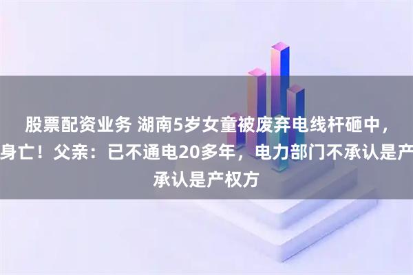 股票配资业务 湖南5岁女童被废弃电线杆砸中，不幸身亡！父亲：已不通电20多年，电力部门不承认是产权方