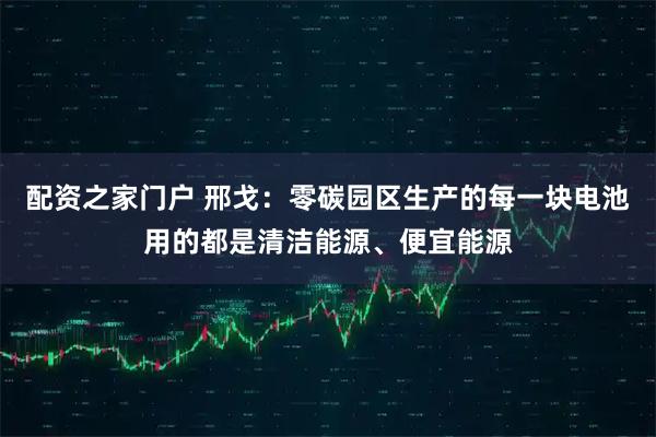 配资之家门户 邢戈：零碳园区生产的每一块电池用的都是清洁能源、便宜能源