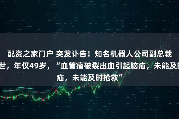 配资之家门户 突发讣告！知名机器人公司副总裁因病去世，年仅49岁，“血管瘤破裂出血引起脑疝，未能及时抢救”