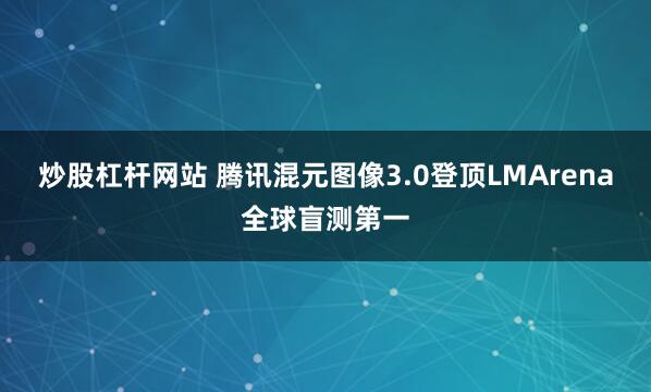 炒股杠杆网站 腾讯混元图像3.0登顶LMArena全球盲测第一