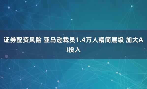 证券配资风险 亚马逊裁员1.4万人精简层级 加大AI投入