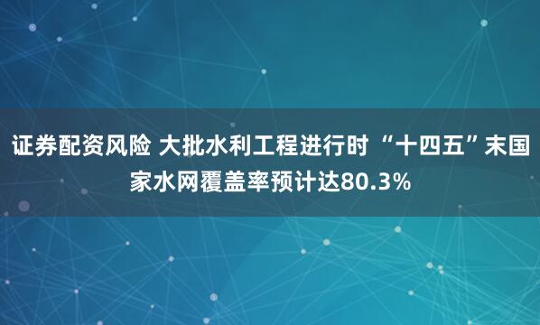 证券配资风险 大批水利工程进行时 “十四五”末国家水网覆盖率预计达80.3%