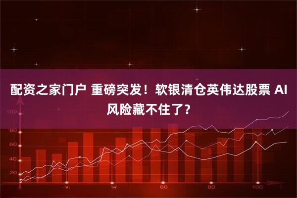 配资之家门户 重磅突发！软银清仓英伟达股票 AI风险藏不住了？