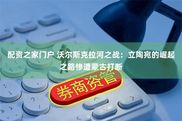 配资之家门户 沃尔斯克拉河之战:立陶宛的崛起之路惨遭蒙古打断