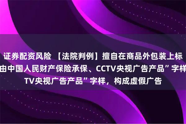 证券配资风险 【法院判例】擅自在商品外包装上标注“PICC本产品由中国人民财产保险承保、CCTV央视广告产品”字样,构成虚假广告