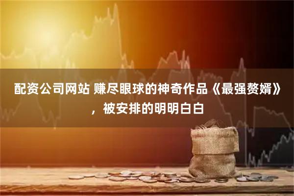 配资公司网站 赚尽眼球的神奇作品《最强赘婿》，被安排的明明白白