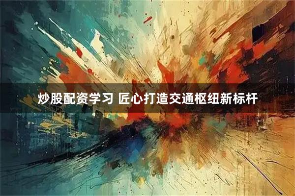 炒股配资学习 匠心打造交通枢纽新标杆