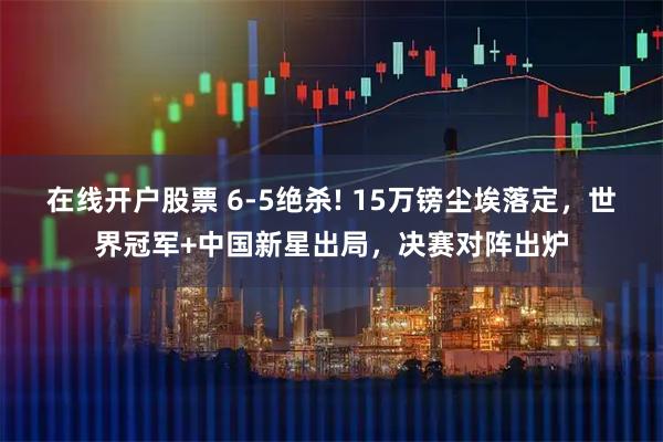 在线开户股票 6-5绝杀! 15万镑尘埃落定，世界冠军+中国新星出局，决赛对阵出炉