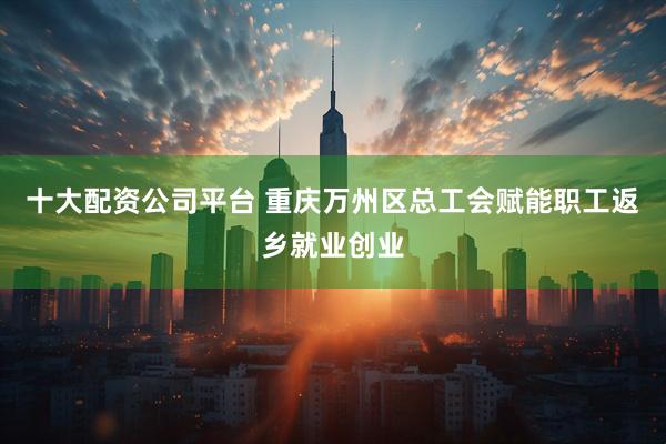 十大配资公司平台 重庆万州区总工会赋能职工返乡就业创业