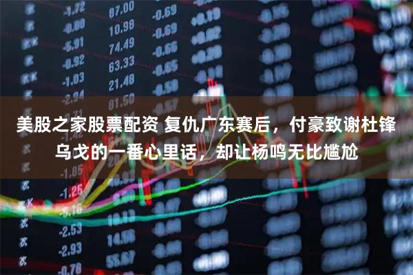 美股之家股票配资 复仇广东赛后，付豪致谢杜锋乌戈的一番心里话，却让杨鸣无比尴尬